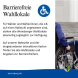 Für Wähler und Wählerinnen, die z.B. auf einen Rollstuhl angewiesen sind, stehen alle Weinsberger Wahllokale ebenerdig zugänglich zur Verfügung. Auf unserer Webseite und der eingebundenen interaktiven Karten finden Sie alle Wahllokale und Angaben zur Barrierefreiheit.