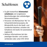 Es gibt kostenfreie Stimmzettelschablonen und vorgelesene Beschreibungen des vollständigen Stimmzettelinhalts. Personen mit Merkzeichen "BL" im Schwerbehindertenausweis, die Blindenhilfe durch die Stadt- und Landkreise beziehen, erhalten die Schablone mit Audio-CD automatisch zugesandt. Weitere Informationen bei den jeweiligen Bundes- und Landesverbänden oder unter 0761 36122